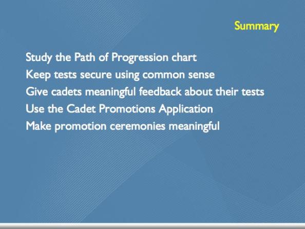 CONCLUSION SUMMARY Every Cadet Programs Officer needs to know how cadet advancment works. Your best tools are the Path of Progression chart and the Testing Officer s Quick Reference.