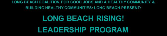 LONG BEACH COALITION FOR GOOD JOBS AND A HEALTHY COMMUNITY & BUILDING HEALTHY COMMUNITIES: LONG BEACH PRESENT: LONG BEACH RISING! LEADERSHIP PROGRAM What is the Long Beach Rising! Leadership Program?