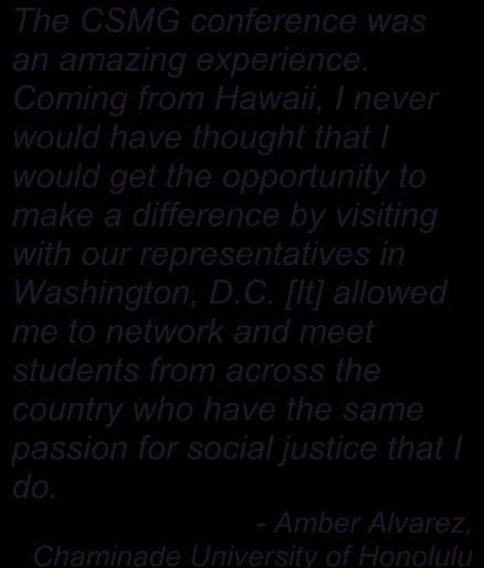 Coming from Hawaii, I never would have thought that I would get the opportunity to make a difference by visiting with our representatives in Washington, D.C. [It] allowed me to network and meet students from across the country who have the same passion for social justice that I do.