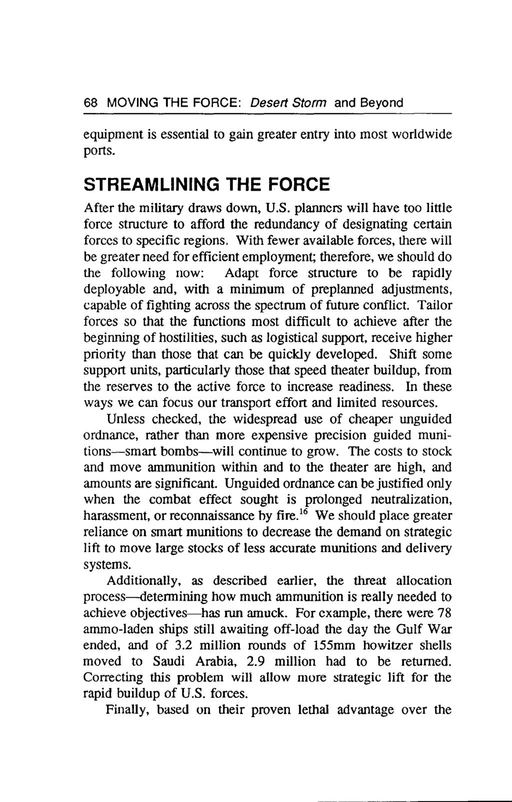 68 MOVING THE FORCE: Desert Storm and Beyond equipment is essential to gain greater entry into most worldwide ports. STREAMLINING THE FORCE After the military draws down, U.S. planners will have too little force structure to afford the redundancy of designating certain forces to specific regions.