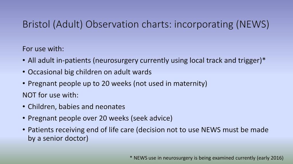 NEWS is designed for use with adults. There are other systems for use with children, neonates and pregnant women (over 20 weeks). In addition there are circumstances where NEWS is not relevant (e.g. if a patient is in the process of dying where knowing scores for physiology will not influence treatment).