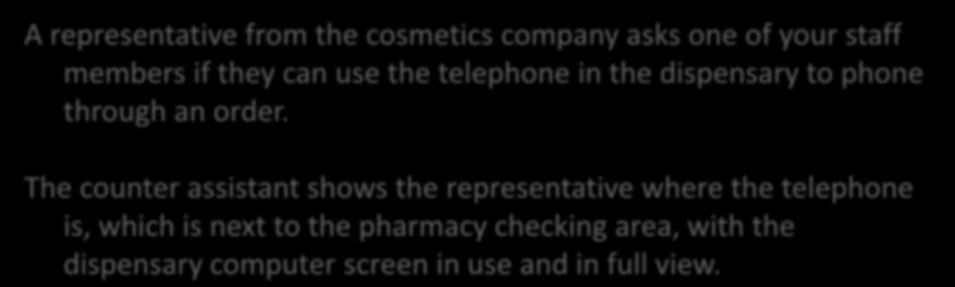 Scenario 3 (Principle 3) - Security A representative from the cosmetics company asks one of your staff members if they can use the telephone in the dispensary to phone through an