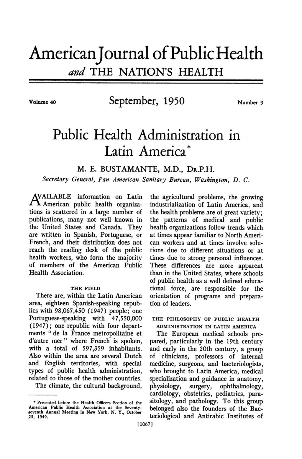AmericanJournal of Public Health and THE NATION'S HEALTH Volume 40 September, 1950 Number 9 Public Health Administration in Latin America* M. E. BUSTAMANTE, M.D., DR.P.H. Secretary General, Pan American Sanitary Bureau, Washington, D.