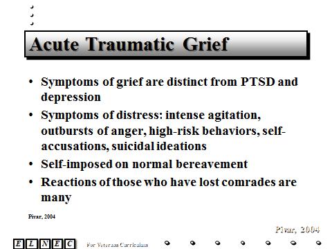 Slide 14 Symptoms of grief are distinct from PTSD and depression. Veterans who survive traumatic events, such as war, can exhibit acute symptoms of distress (i.e. intense agitation, outbursts of anger, self-accusations, high-risk behaviors, suicidal ideation, PTSD).