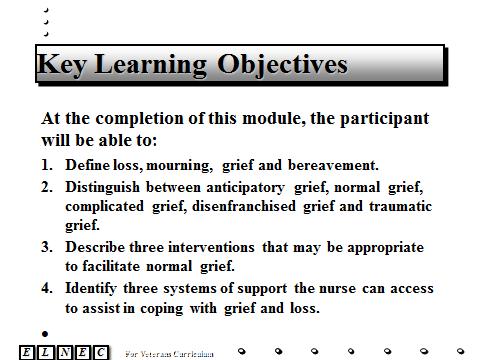 Slide 2 Key Learning Objectives At the completion of this module, the participant will be able to: 1. Define loss, mourning, grief and bereavement. 2. Distinguish between anticipatory grief, normal grief, complicated grief, disenfranchised grief and traumatic grief.