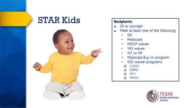 STAR Kids is for children and youth age 20 and younger who meet at least one of the following: - Receive Supplemental Security Income - Receive SSI and Medicare - Receive services through the