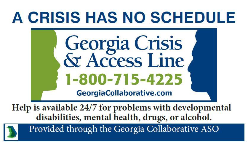 The Georgia Crisis & Access Line, 1-800-715-4225, is a toll-free, confidential hotline available 24 hours a day, 7 days a week from anywhere in Georgia.