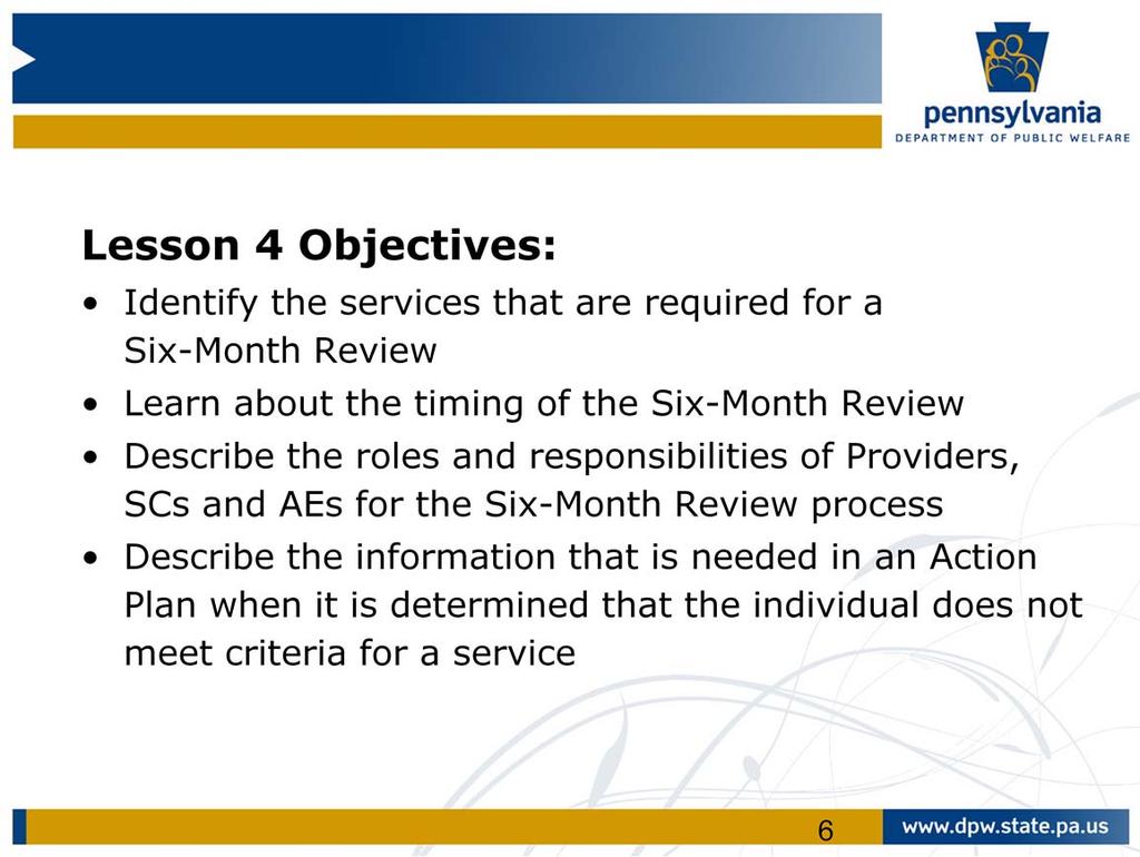 The objectives specific to lesson 4 are to: Identify the services that are required for a six month review Learn about the timing of the six month review Describe the roles and responsibilities of