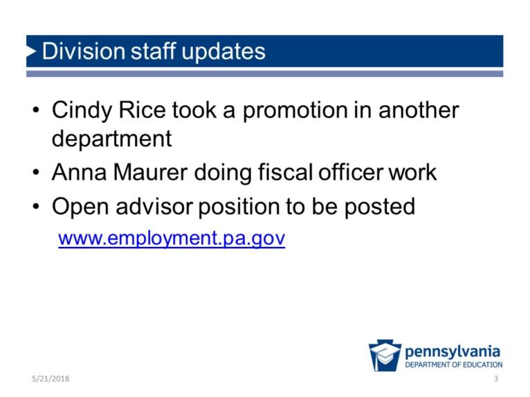 Division staff updates Cindy Rice took a promotion in another department Anna Maurer doing fiscal officer work Open advisor position to be posted www.employment.pa.gov u DEPARTMENT OF EDUCATION We have a couple updates on division staff: 1.