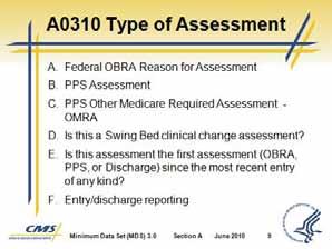 Minimum Data Set (MDS) 3.0 Slide 9 Slide 10 C. A0310 Types of Assessment 1. A0310 items A through F cover a variety of reasons for conducting an MDS assessment. A. Federal OBRA Reason for Assessment B.
