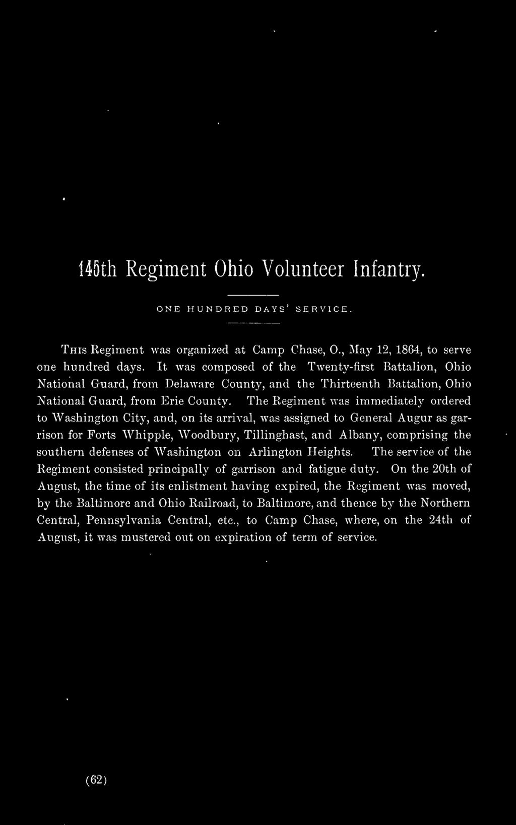 The Regiment was immediately ordered to Washington City, and, on its arrival, was assigned to General Augur as gar rison for Forts Whipple, Woodbury, Tillinghast, and Albany, comprising the southern