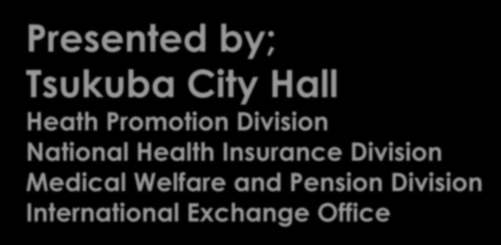 Presented by; Tsukuba City Hall Heath Promotion Division National Health Insurance Division Medical