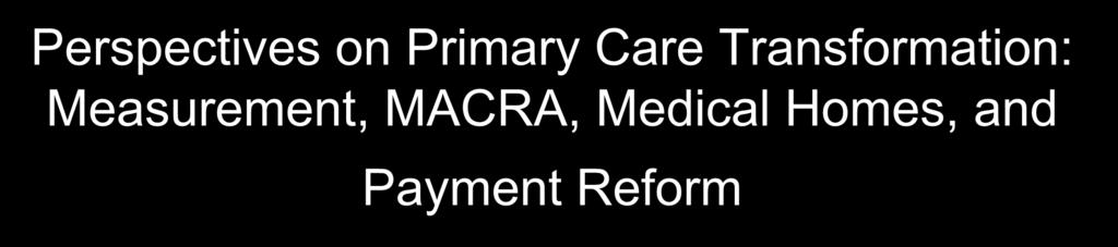 Perspectives on Primary Care Transformation: Measurement, MACRA, Medical Homes, and Payment Reform Robert A.
