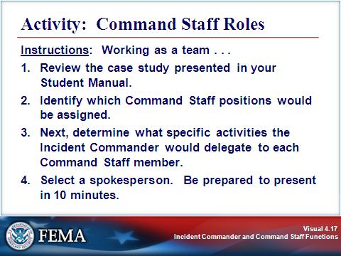 COMMAND STAFF Visual 4.17 Activity Purpose: To illustrate how ICS can be used to address incident management issues. Instructions: Working as a team: 1. Review the scenario presented on the next page.