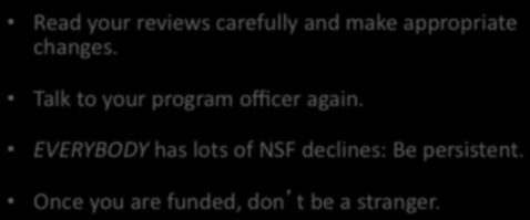 Read your reviews carefully and make appropriate changes. Talk to your program officer again. EVERYBODY has lots of NSF declines: Be persistent. Once you are funded, dont be a stranger.