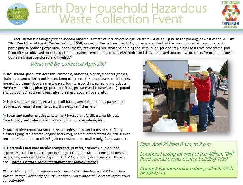 EARTH DAY HOUSEHOLD HAZARDOUS WASTE COLLECTION As part of Fort Carson s annual Earth Day observance, the Directorate of Public Works is hosting a household hazardous waste collection event April 26