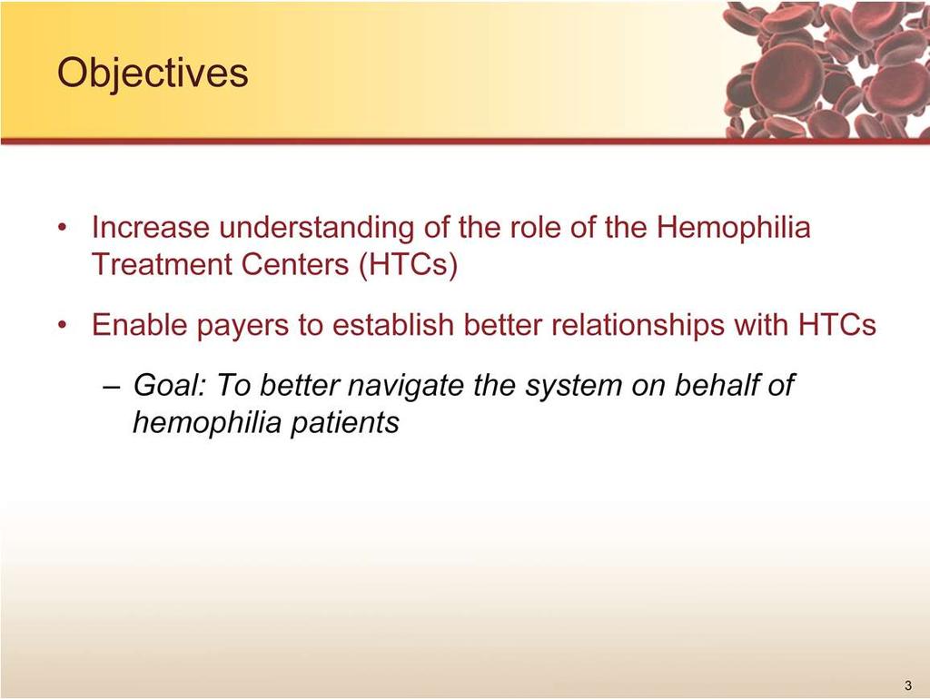 The objectives of this presentation are to increase understanding of the role of the Hemophilia Treatment Centers, or HTCs, and enable payers to establish better relationships with HTCs for the goal