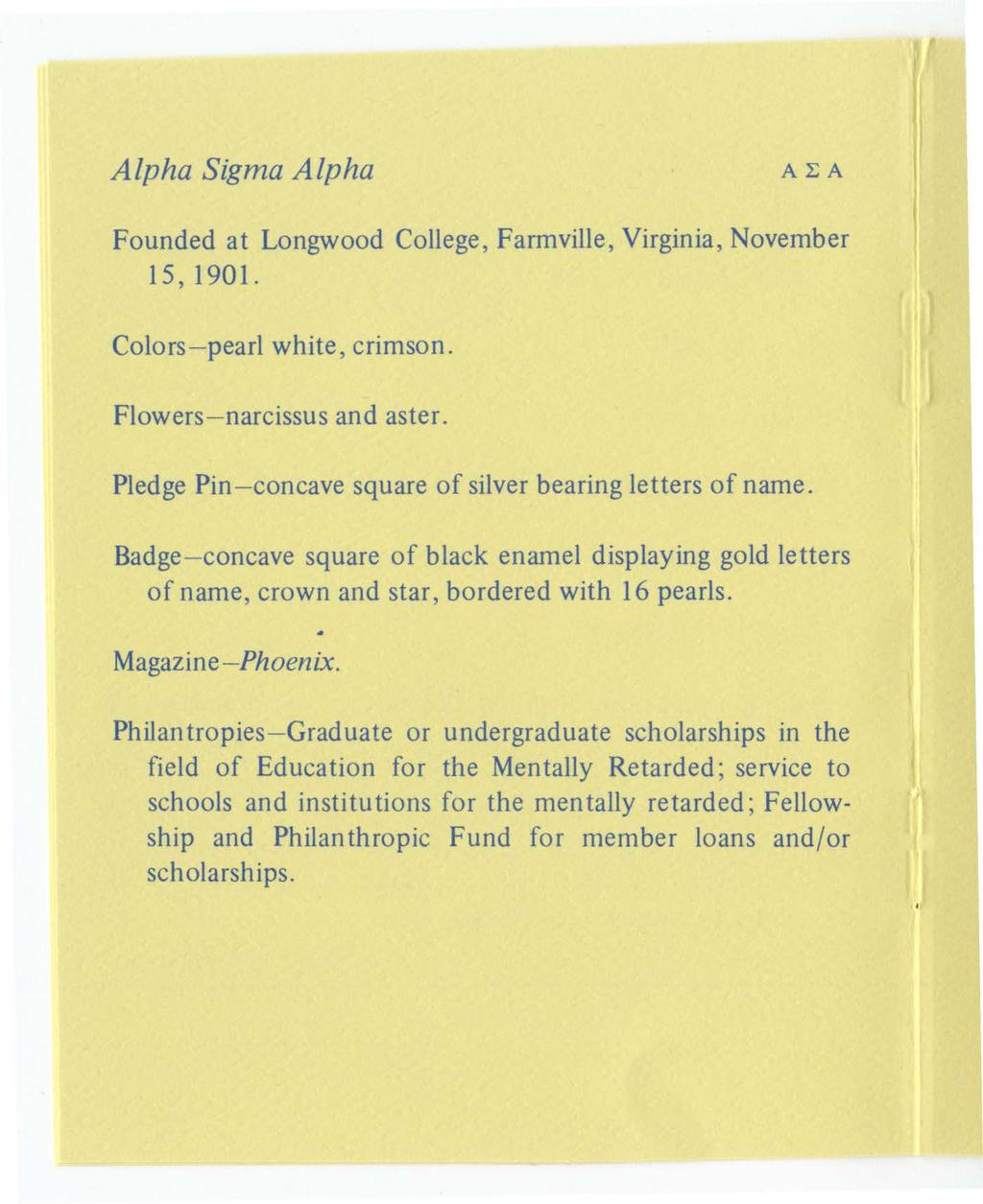 Alpha Sigma Alpha AEA Founded at Longwood College, Farmville, Virginia, November 1 S, 1901. Colors- pearl white, crimson. Flowers- narcissus and aster.