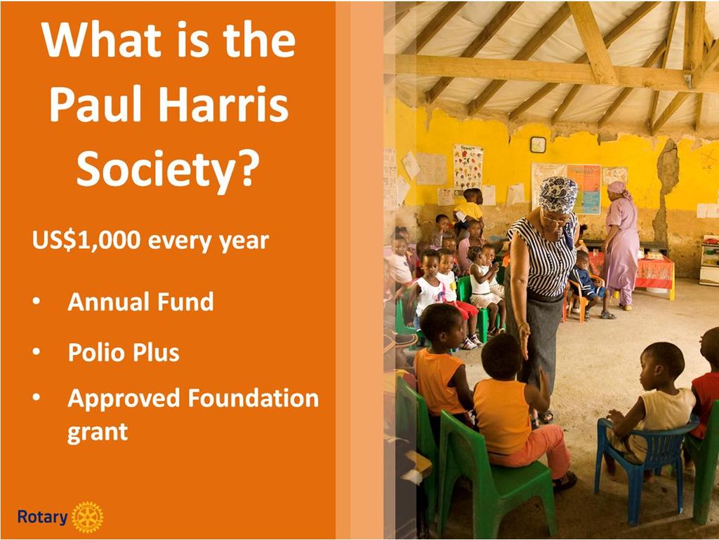 Named after Rotary s founder, the Paul Harris Society recognizes those who annually contribute US$1,000 or more to the Annual Fund, Polio Plus, or an approved Foundation Grant.