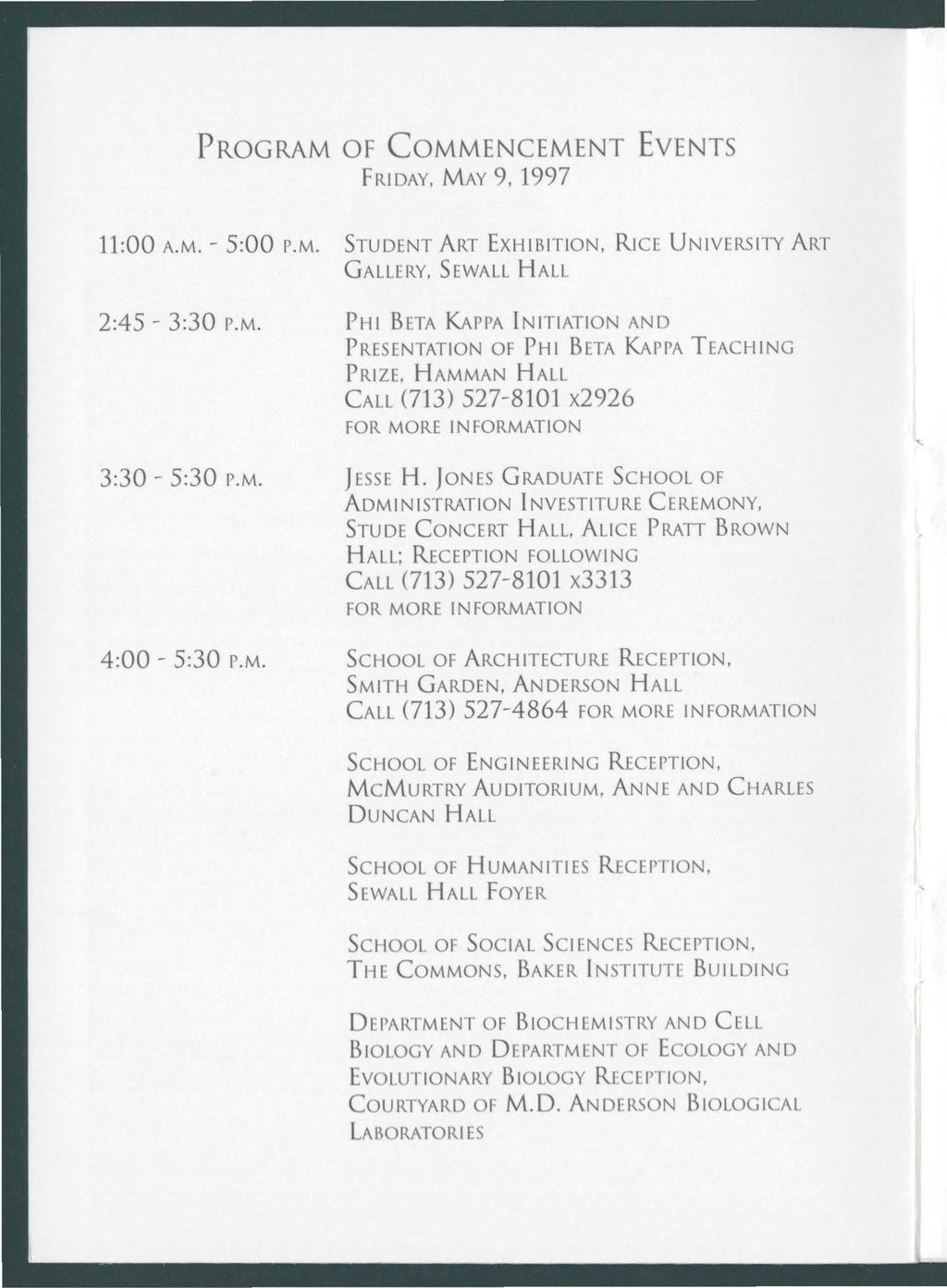 PROGRAM OF COMMENCEMENT EVENTS FRIDAY, MAY 9, 1997 11:00 A.M.- 5:00 P.M. STUDENT ART EXHIBITION, RICE UNIVERSITY ART GALLERY, SEWALL HALL 2:45-3:30 P.M. PHI BETA MPPA INITIATION AND PRESENTATION OF PHI BETA MPPA TEACHING PRIZE, HAMMAN HALL CALL (713) 527-8101 x2926 FOR MORE INFORMATION 3:30-5:30 P.