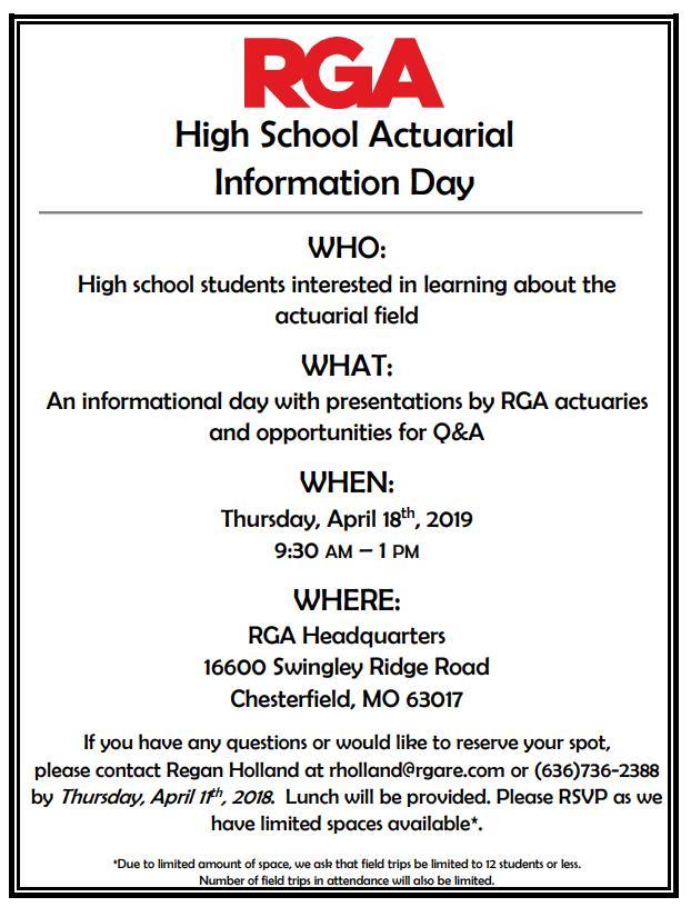 For students interested in learning about the actuarial field, come to the RGA High School Actuarial Information Day on Thursday, April 18th from 9:30am - 1:00 pm at RGA Headquarters.