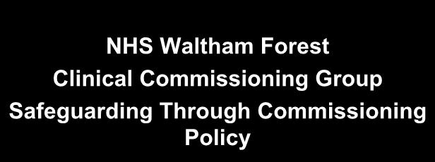 NHS Waltham Forest Clinical Commissioning Group Safeguarding Through Commissioning Policy Author: Helen Davenport Version 9.0 Amendments to Version 8.