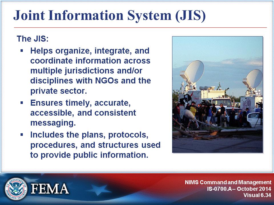 The Joint Information System (JIS): Provides the mechanism to organize, integrate, and coordinate information to ensure timely, accurate, accessible, and consistent messaging across multiple