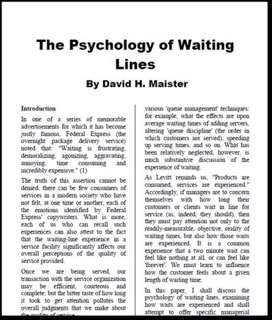 The Psychology of Waiting David Maister (1985) Unoccupied time feels longer than occupied time Pre-process waits feel longer than in-process waits Anxiety makes waits seem longer Uncertain waits are