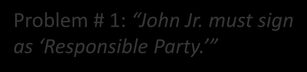 Problem # 1: John Jr. must sign as Responsible Party. Responsible Party is financially liable.