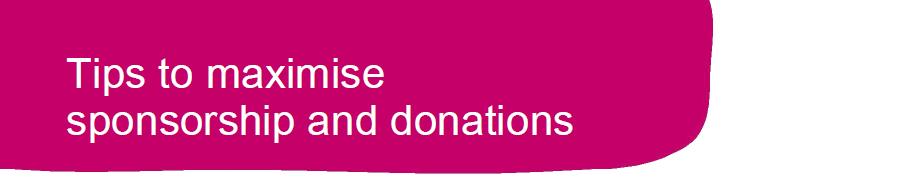 1 Ask people to tick the Gift Aid declaration on the sponsor form. For every 1 donated the charity can get an extra 25p. 2 Ask your employer to match your fundraising.